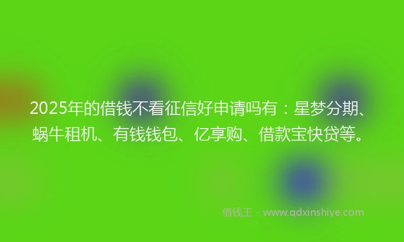 2025年的借钱不看征信好申请吗有：星梦分期、蜗牛租机、有钱钱包、亿享购、借款宝快贷等。