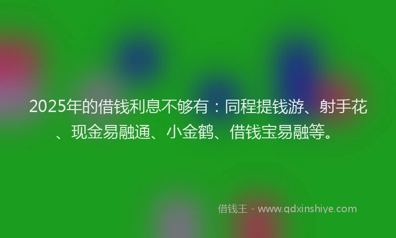 2025年的借钱利息不够有：同程提钱游、射手花、现金易融通、小金鹤、借钱宝易融等。