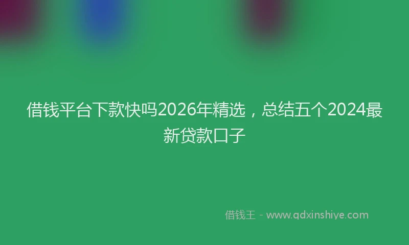 借钱平台下款快吗2026年精选,总结五个2024最新贷款口子