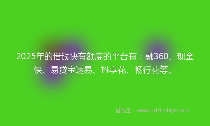 2025年的借钱快有额度的平台有：融360、现金侠、易贷宝速易、抖享花、畅行花等。