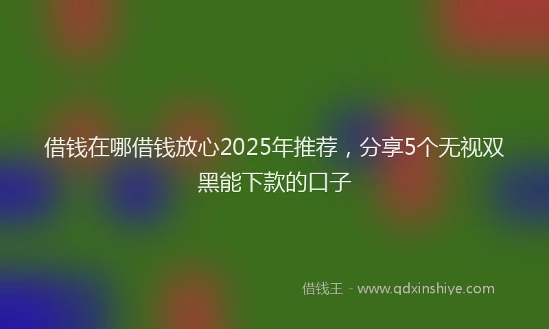借钱在哪借钱放心2025年推荐，分享5个无视双黑能下款的口子