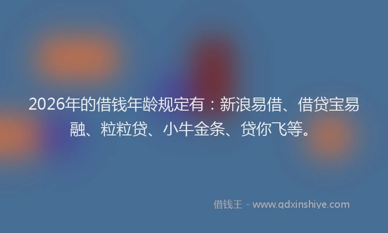 2026年的借钱年龄规定有：新浪易借、借贷宝易融、粒粒贷、小牛金条、贷你飞等。