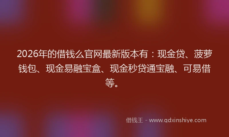 2026年的借钱么官网最新版本有:现金贷、菠萝钱包、现金易融宝盒、现金秒贷通宝融、可易借等。
