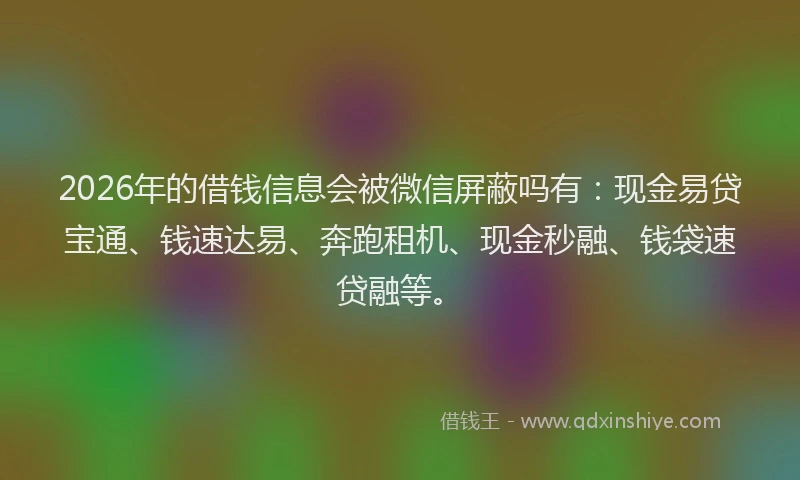 2026年的借钱信息会被微信屏蔽吗有：现金易贷宝通、钱速达易、奔跑租机、现金秒融、钱袋速贷融等。