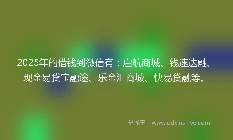 2025年的借钱到微信有：启航商城、钱速达融、现金易贷宝融途、乐金汇商城、快易贷融等。