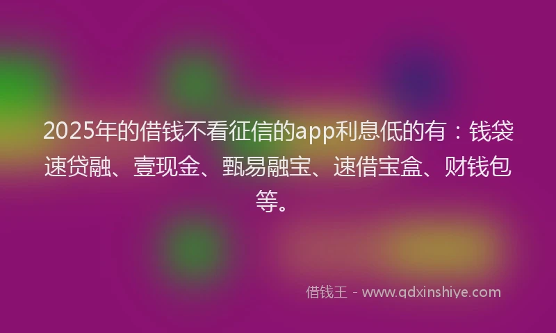 2025年的借钱不看征信的app利息低的有：钱袋速贷融、壹现金、甄易融宝、速借宝盒、财钱包等。