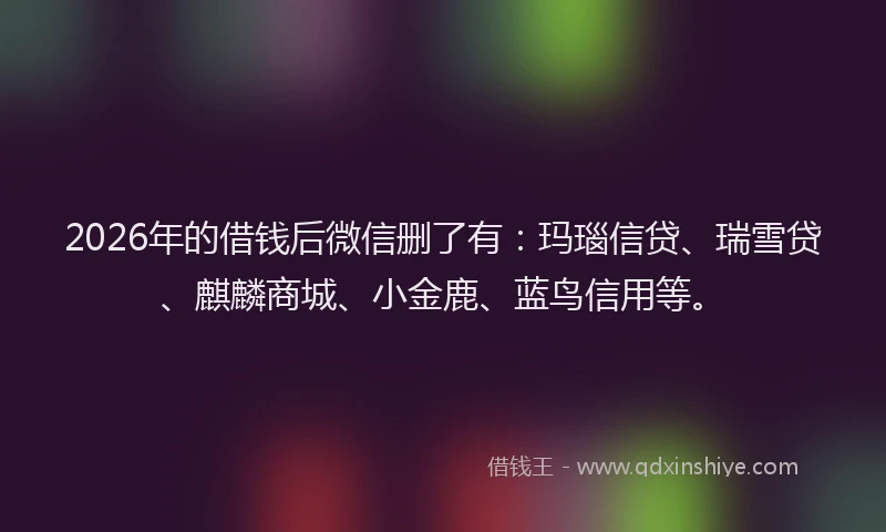 2026年的借钱后微信删了有：玛瑙信贷、瑞雪贷、麒麟商城、小金鹿、蓝鸟信用等。