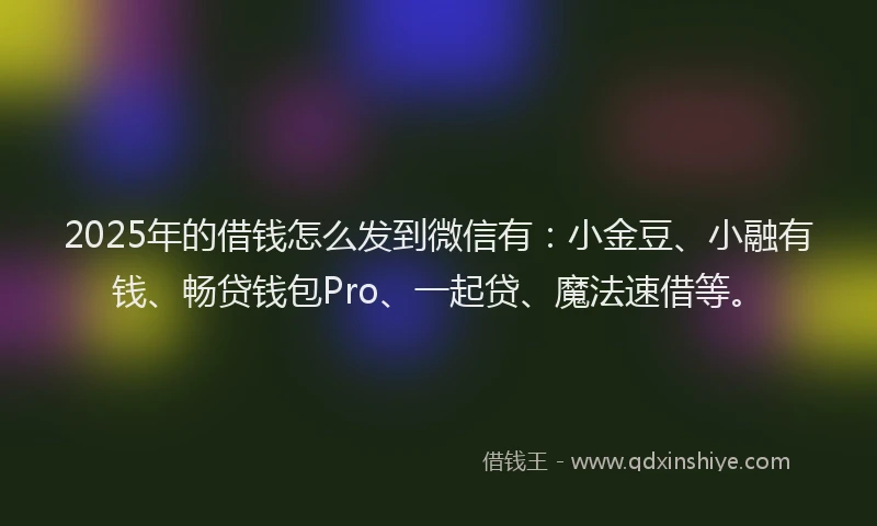 2025年的借钱怎么发到微信有：小金豆、小融有钱、畅贷钱包Pro、一起贷、魔法速借等。