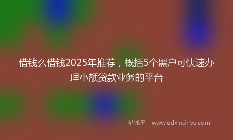 借钱么借钱2025年推荐，概括5个黑户可快速办理小额贷款业务的平台