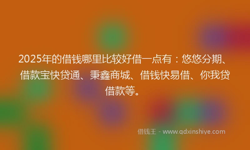 2025年的借钱哪里比较好借一点有：悠悠分期、借款宝快贷通、秉鑫商城、借钱快易借、你我贷借款等。