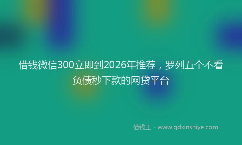 借钱微信300立即到2026年推荐，罗列五个不看负债秒下款的网贷平台