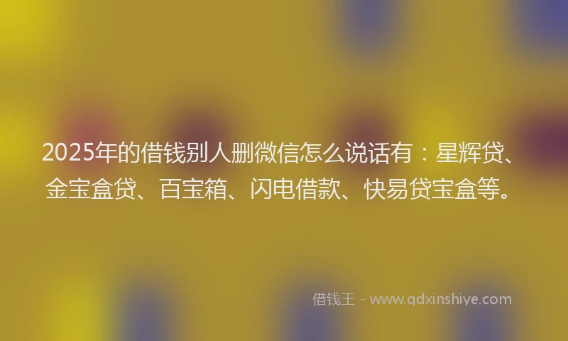 2025年的借钱别人删微信怎么说话有:星辉贷、金宝盒贷、百宝箱、闪电借款、快易贷宝盒等。