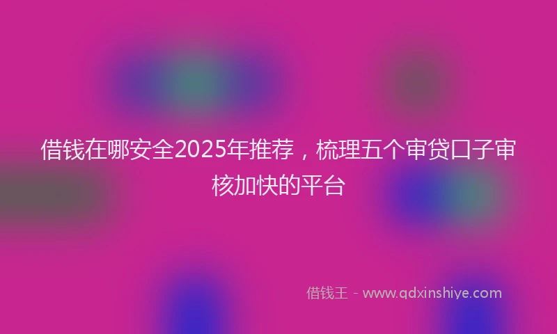 借钱在哪安全2025年推荐，梳理五个审贷口子审核加快的平台