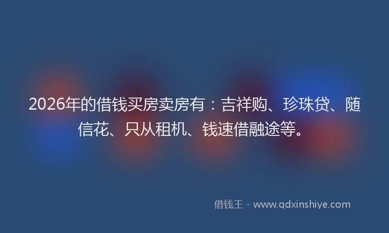 2026年的借钱买房卖房有：吉祥购、珍珠贷、随信花、只从租机、钱速借融途等。
