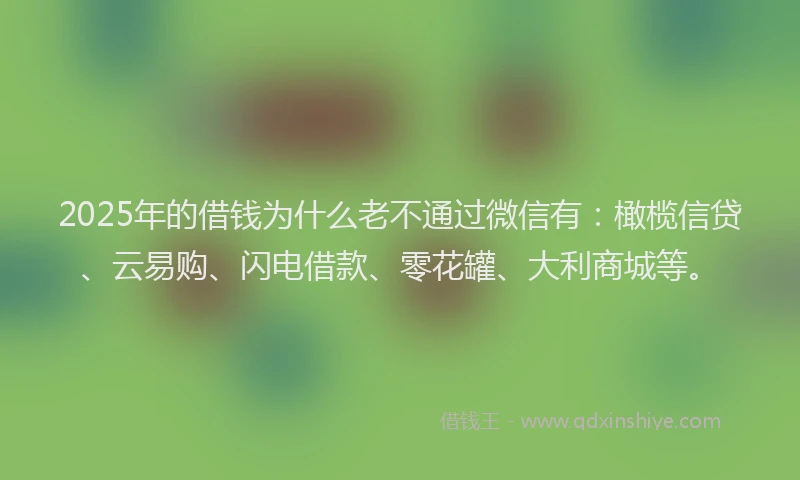 2025年的借钱为什么老不通过微信有：橄榄信贷、云易购、闪电借款、零花罐、大利商城等。