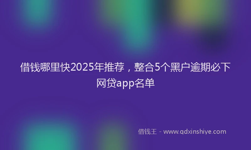 借钱哪里快2025年推荐，整合5个黑户逾期必下网贷app名单