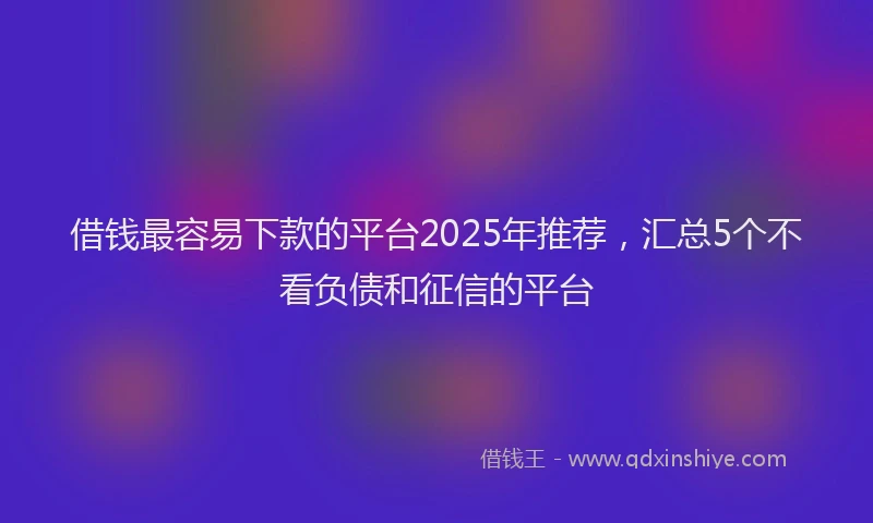 借钱最容易下款的平台2025年推荐，汇总5个不看负债和征信的平台