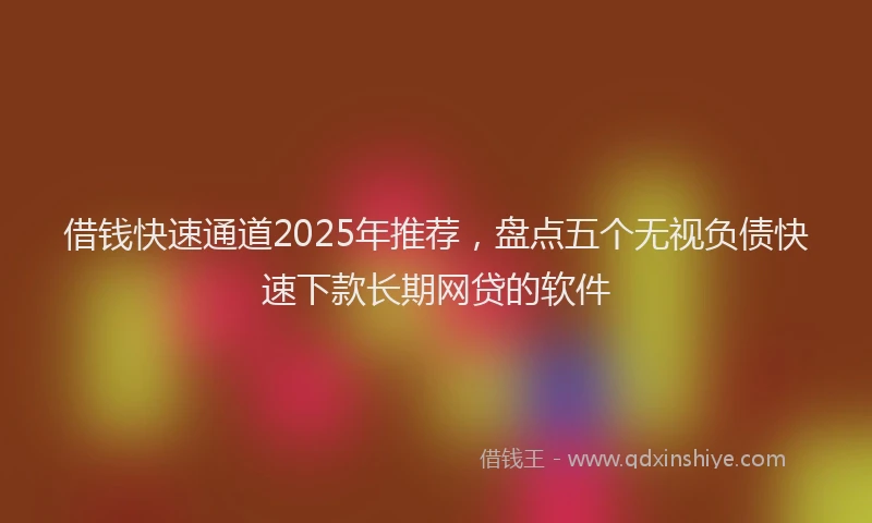 借钱快速通道2025年推荐，盘点五个无视负债快速下款长期网贷的软件