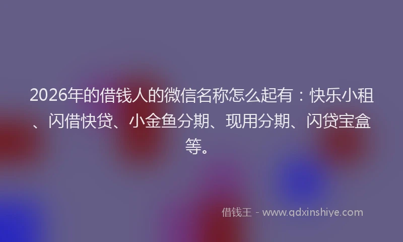 2026年的借钱人的微信名称怎么起有:快乐小租、闪借快贷、小金鱼分期、现用分期、闪贷宝盒等。