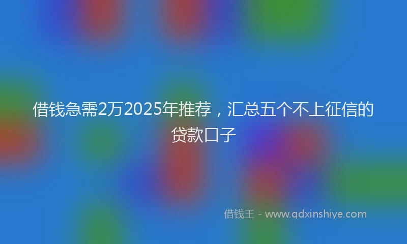 借钱急需2万2025年推荐，汇总五个不上征信的贷款口子