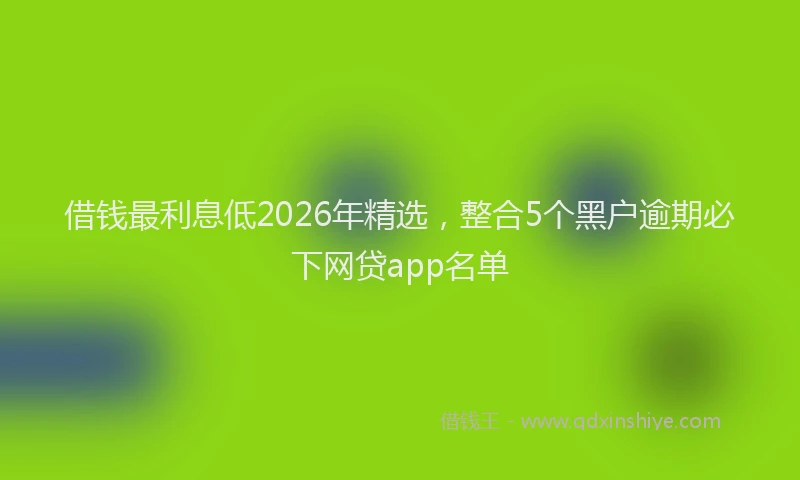 借钱最利息低2026年精选,整合5个黑户逾期必下网贷app名单