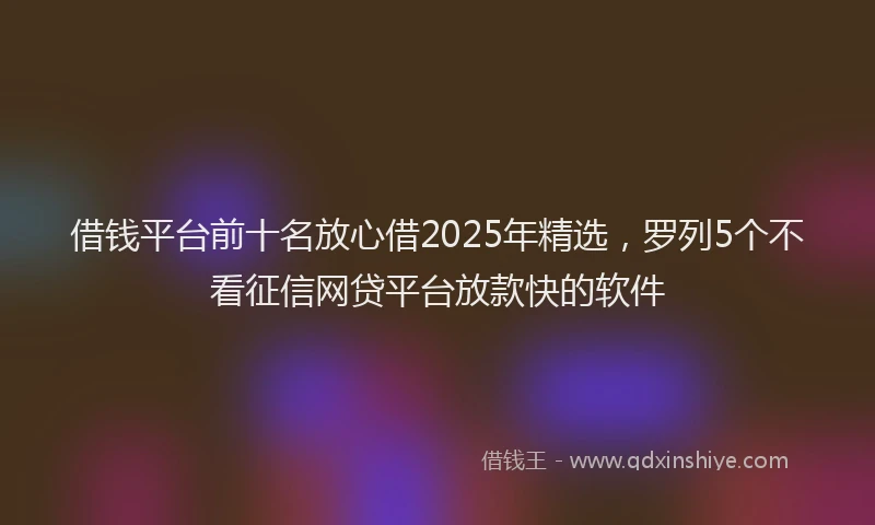 借钱平台前十名放心借2025年精选,罗列5个不看征信网贷平台放款快的软件
