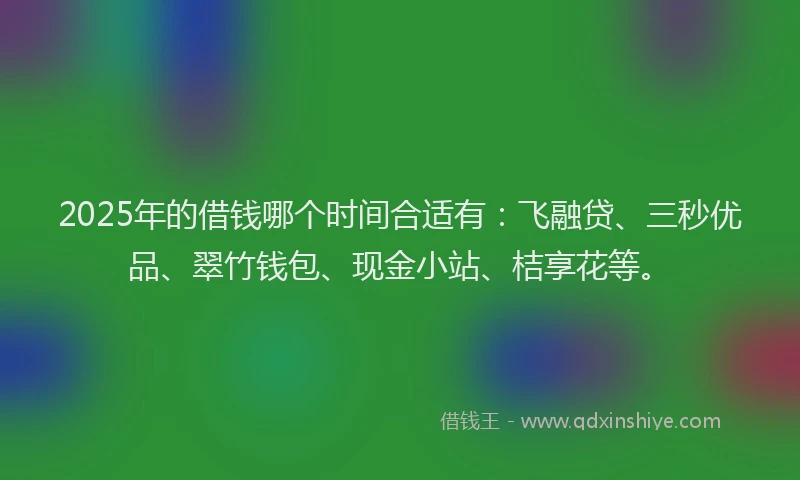 2025年的借钱哪个时间合适有：飞融贷、三秒优品、翠竹钱包、现金小站、桔享花等。