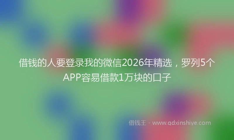 借钱的人要登录我的微信2026年精选，罗列5个APP容易借款1万块的口子