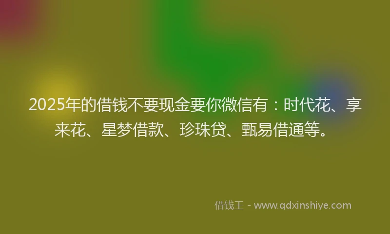 2025年的借钱不要现金要你微信有：时代花、享来花、星梦借款、珍珠贷、甄易借通等。