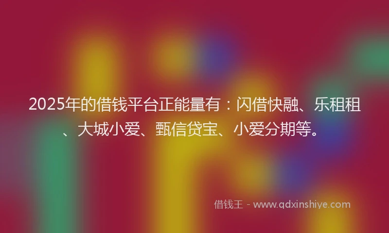 2025年的借钱平台正能量有：闪借快融、乐租租、大城小爱、甄信贷宝、小爱分期等。