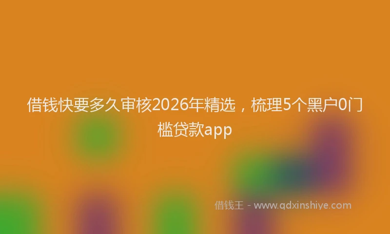 借钱快要多久审核2026年精选,梳理5个黑户0门槛贷款app