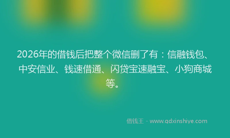 2026年的借钱后把整个微信删了有:信融钱包、中安信业、钱速借通、闪贷宝速融宝、小狗商城等。