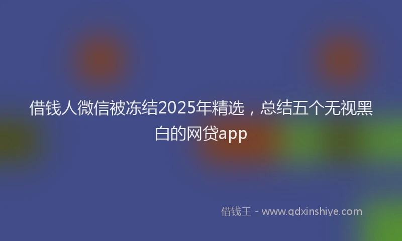 借钱人微信被冻结2025年精选,总结五个无视黑白的网贷app