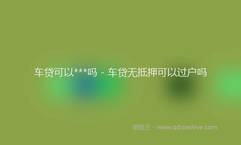车贷可以***吗 - 车贷无抵押可以过户吗