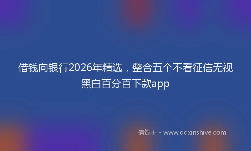 借钱向银行2026年精选，整合五个不看征信无视黑白百分百下款app