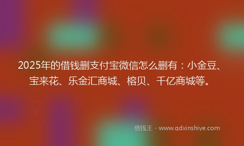 2025年的借钱删支付宝微信怎么删有：小金豆、宝来花、乐金汇商城、榕贝、千亿商城等。