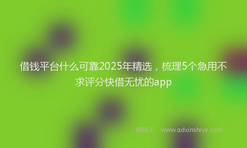 借钱平台什么可靠2025年精选，梳理5个急用不求评分快借无忧的app
