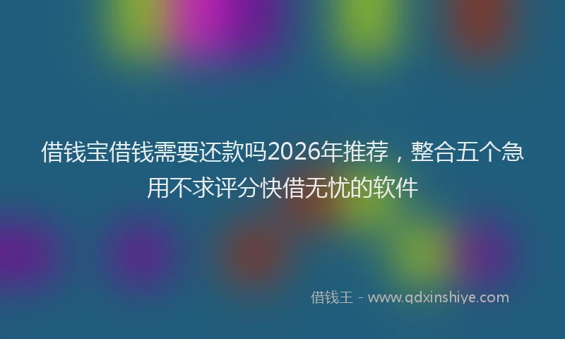 借钱宝借钱需要还款吗2026年推荐，整合五个急用不求评分快借无忧的软件