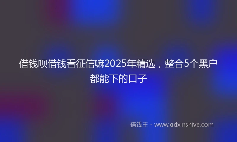 借钱呗借钱看征信嘛2025年精选，整合5个黑户都能下的口子