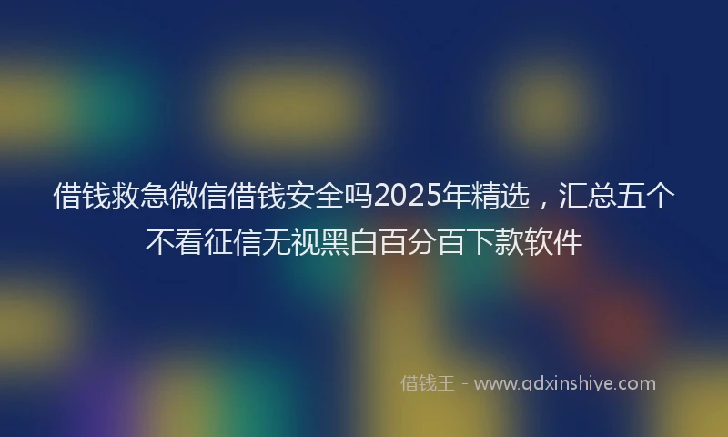 借钱救急微信借钱安全吗2025年精选，汇总五个不看征信无视黑白百分百下款软件