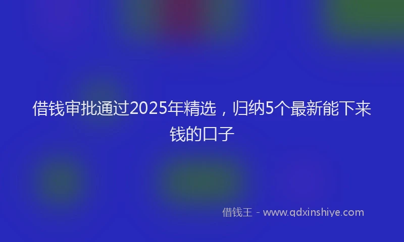 借钱审批通过2025年精选，归纳5个最新能下来钱的口子
