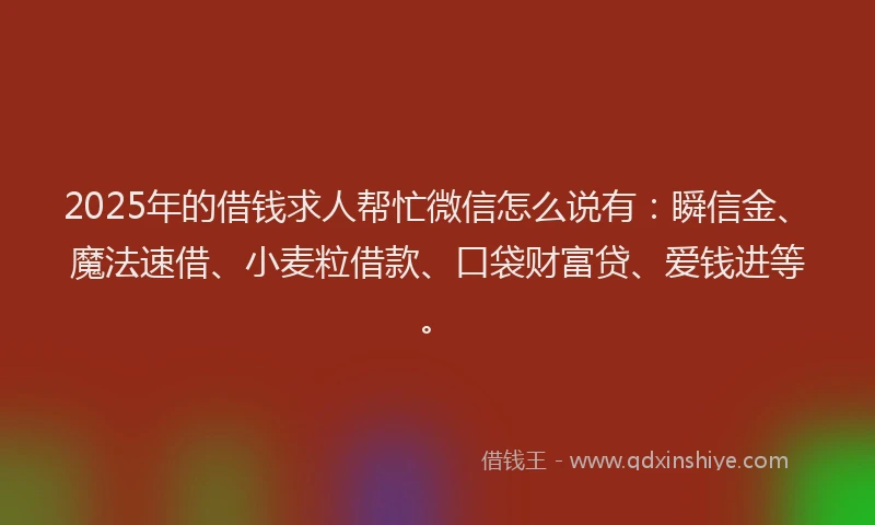 2025年的借钱求人帮忙微信怎么说有：瞬信金、魔法速借、小麦粒借款、口袋财富贷、爱钱进等。