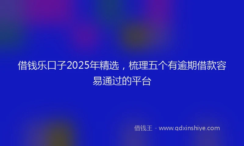 借钱乐口子2025年精选，梳理五个有逾期借款容易通过的平台