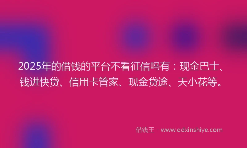 2025年的借钱的平台不看征信吗有：现金巴士、钱进快贷、信用卡管家、现金贷途、天小花等。