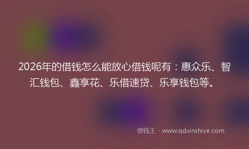 2026年的借钱怎么能放心借钱呢有：惠众乐、智汇钱包、鑫享花、乐借速贷、乐享钱包等。