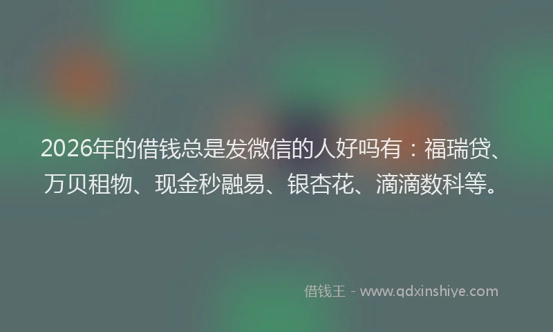 2026年的借钱总是发微信的人好吗有：福瑞贷、万贝租物、现金秒融易、银杏花、滴滴数科等。