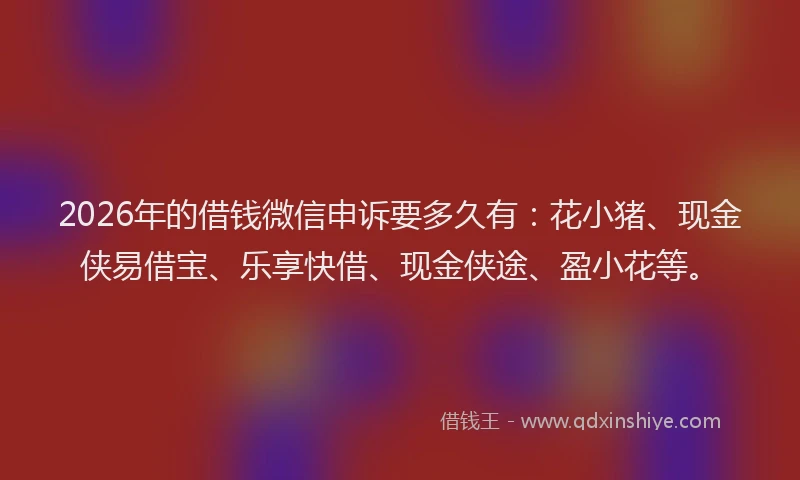 2026年的借钱微信申诉要多久有：花小猪、现金侠易借宝、乐享快借、现金侠途、盈小花等。
