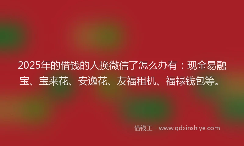 2025年的借钱的人换微信了怎么办有：现金易融宝、宝来花、安逸花、友福租机、福禄钱包等。