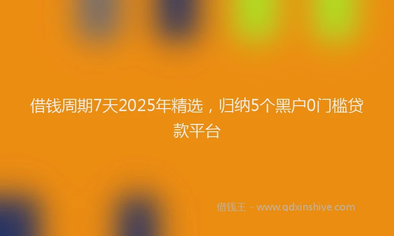 借钱周期7天2025年精选，归纳5个黑户0门槛贷款平台