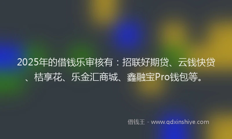 2025年的借钱乐审核有：招联好期贷、云钱快贷、桔享花、乐金汇商城、鑫融宝Pro钱包等。